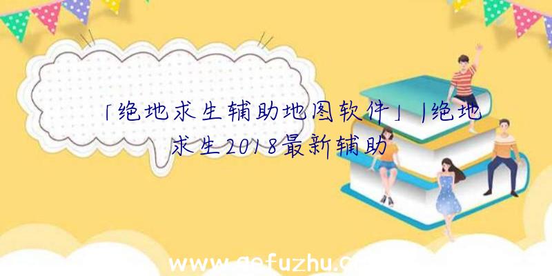 「绝地求生辅助地图软件」|绝地求生2018最新辅助